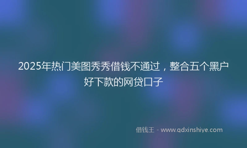 2025年热门美图秀秀借钱不通过，整合五个黑户好下款的网贷口子