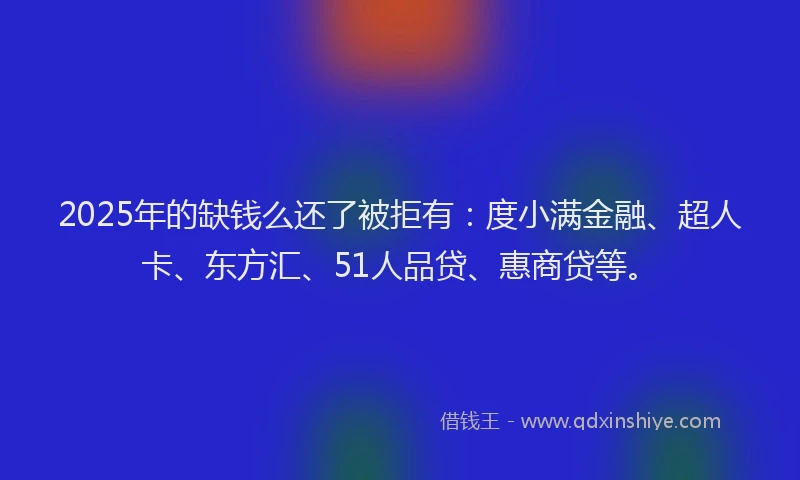 2025年的缺钱么还了被拒有：度小满金融、超人卡、东方汇、51人品贷、惠商贷等。