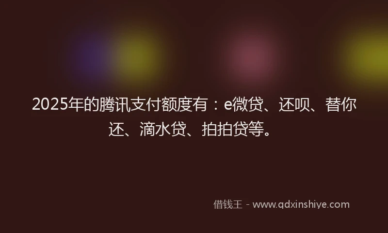 2025年的腾讯支付额度有：e微贷、还呗、替你还、滴水贷、拍拍贷等。
