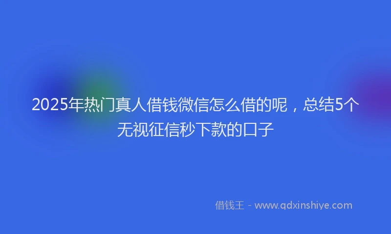 2025年热门真人借钱微信怎么借的呢，总结5个无视征信秒下款的口子