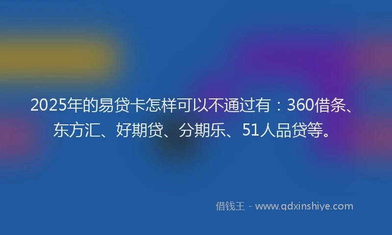 2025年的易贷卡怎样可以不通过有：360借条、东方汇、好期贷、分期乐、51人品贷等。