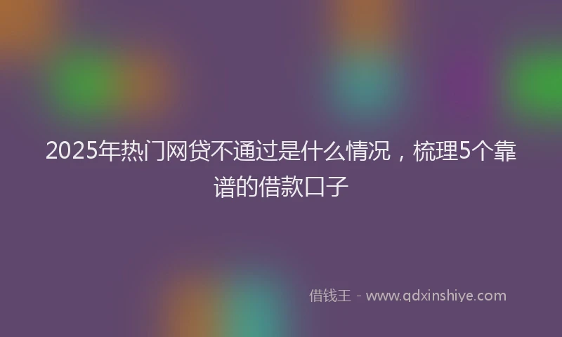 2025年热门网贷不通过是什么情况，梳理5个靠谱的借款口子