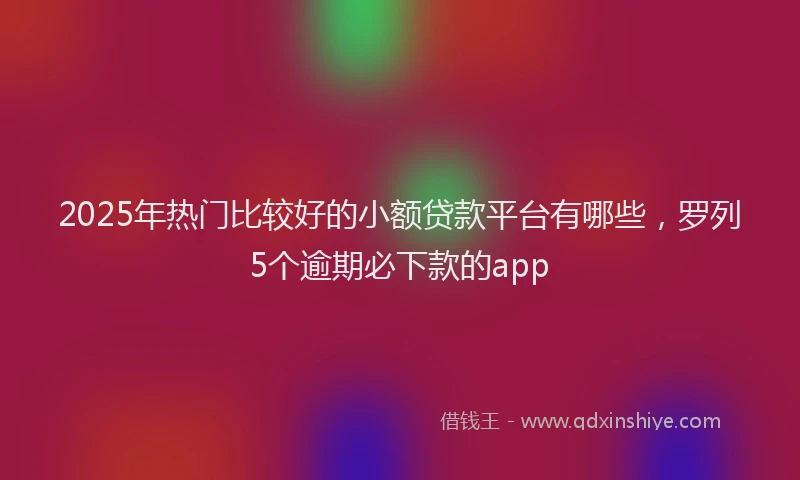 2025年热门比较好的小额贷款平台有哪些，罗列5个逾期必下款的app