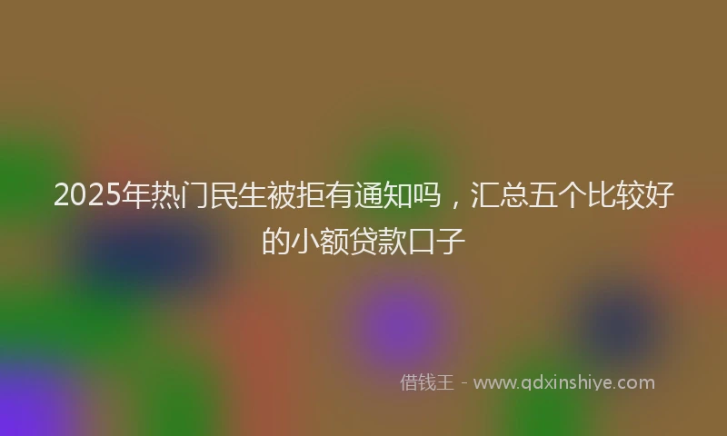 2025年热门民生被拒有通知吗，汇总五个比较好的小额贷款口子