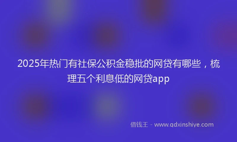 2025年热门有社保公积金稳批的网贷有哪些，梳理五个利息低的网贷app