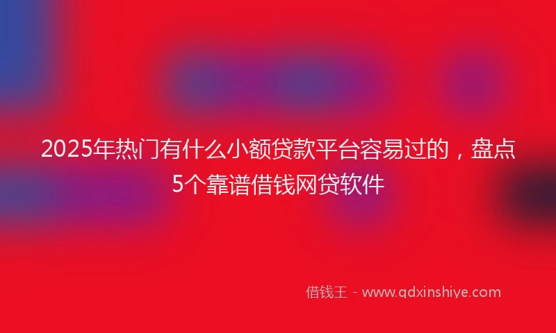 2025年热门有什么小额贷款平台容易过的，盘点5个靠谱借钱网贷软件