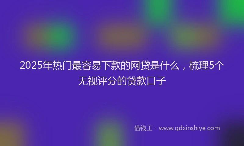 2025年热门最容易下款的网贷是什么，梳理5个无视评分的贷款口子