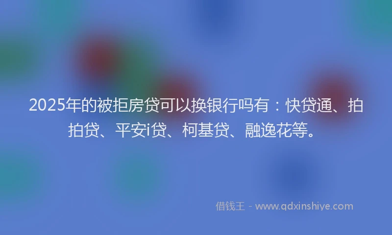 2025年的被拒房贷可以换银行吗有：快贷通、拍拍贷、平安i贷、柯基贷、融逸花等。