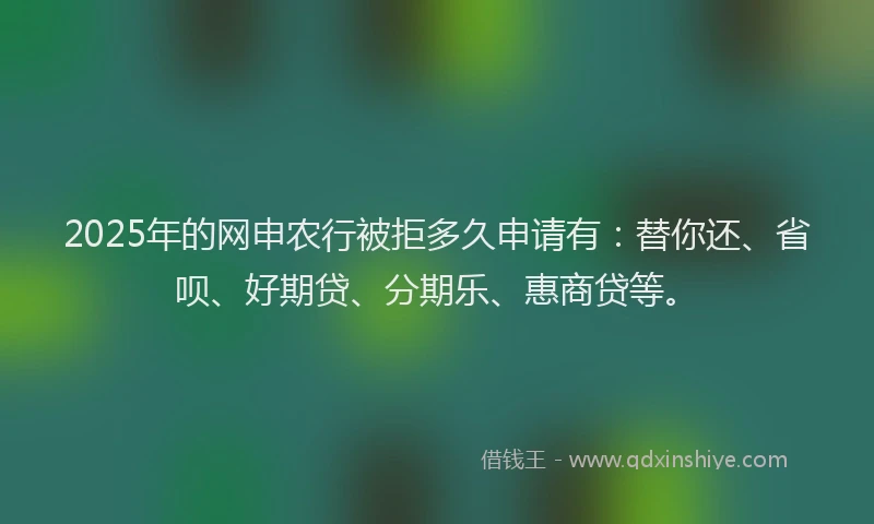 2025年的网申农行被拒多久申请有：替你还、省呗、好期贷、分期乐、惠商贷等。