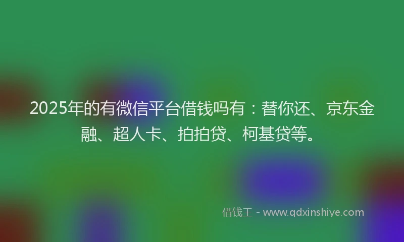 2025年的有微信平台借钱吗有：替你还、京东金融、超人卡、拍拍贷、柯基贷等。
