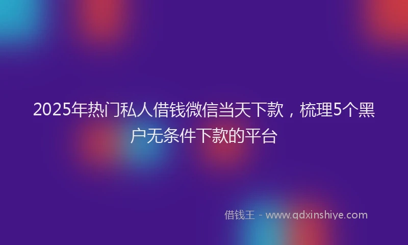 2025年热门私人借钱微信当天下款，梳理5个黑户无条件下款的平台