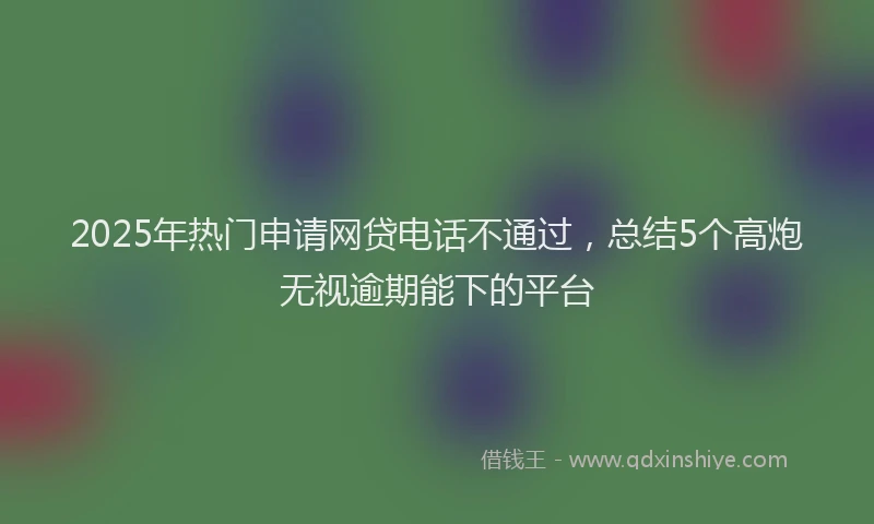 2025年热门申请网贷电话不通过，总结5个高炮无视逾期能下的平台