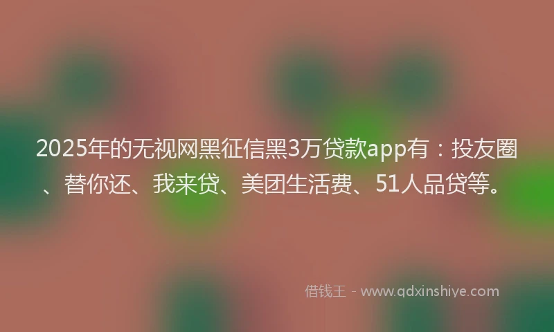 2025年的无视网黑征信黑3万贷款app有：投友圈、替你还、我来贷、美团生活费、51人品贷等。