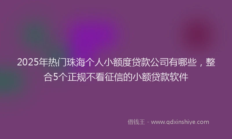 2025年热门珠海个人小额度贷款公司有哪些，整合5个正规不看征信的小额贷款软件