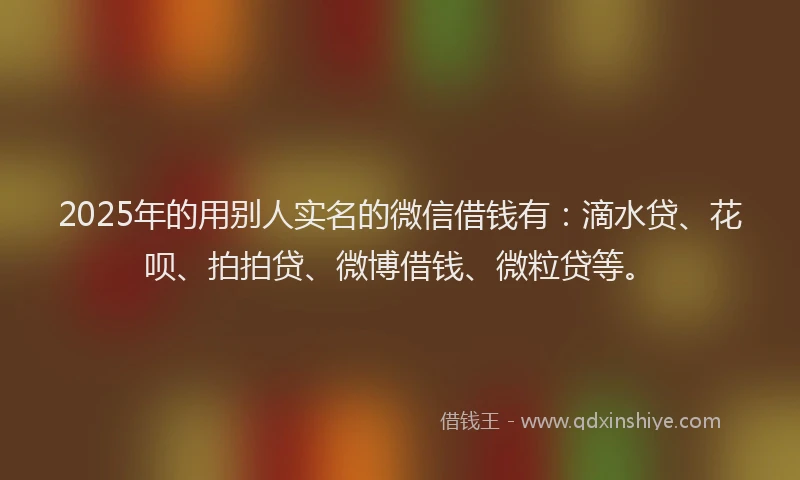 2025年的用别人实名的微信借钱有：滴水贷、花呗、拍拍贷、微博借钱、微粒贷等。