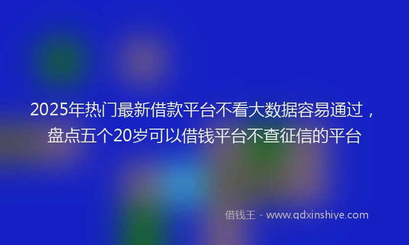 2025年热门最新借款平台不看大数据容易通过，盘点五个20岁可以借钱平台不查征信的平台