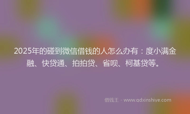 2025年的碰到微信借钱的人怎么办有：度小满金融、快贷通、拍拍贷、省呗、柯基贷等。