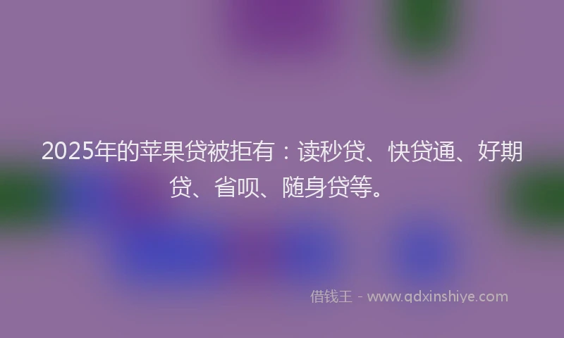 2025年的苹果贷被拒有：读秒贷、快贷通、好期贷、省呗、随身贷等。