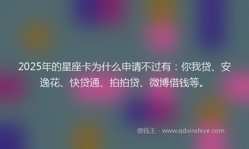 2025年的星座卡为什么申请不过有：你我贷、安逸花、快贷通、拍拍贷、微博借钱等。