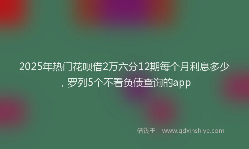 2025年热门花呗借2万六分12期每个月利息多少，罗列5个不看负债查询的app