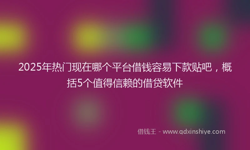 2025年热门现在哪个平台借钱容易下款贴吧，概括5个值得信赖的借贷软件