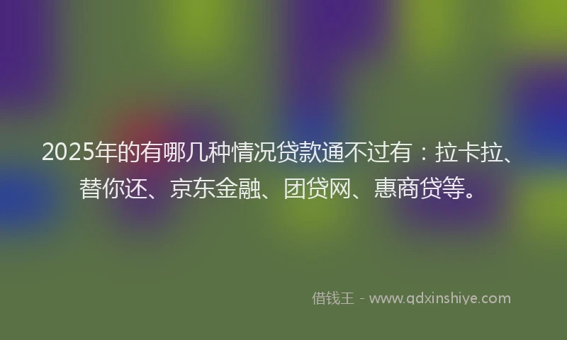 2025年的有哪几种情况贷款通不过有：拉卡拉、替你还、京东金融、团贷网、惠商贷等。