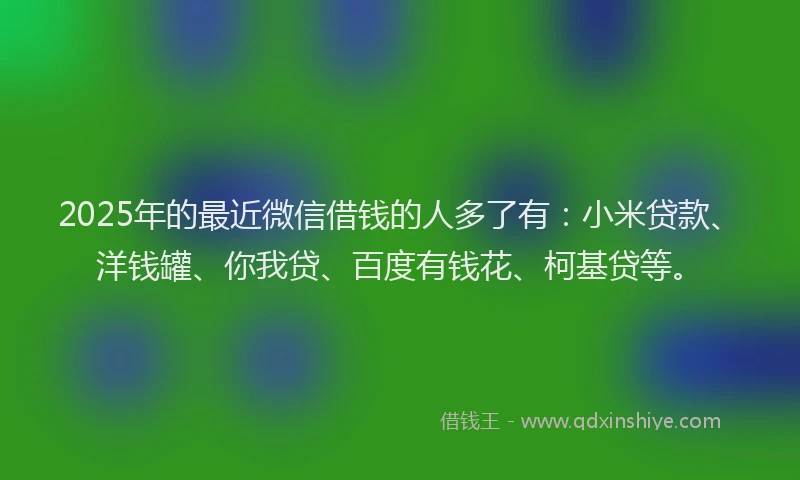 2025年的最近微信借钱的人多了有：小米贷款、洋钱罐、你我贷、百度有钱花、柯基贷等。