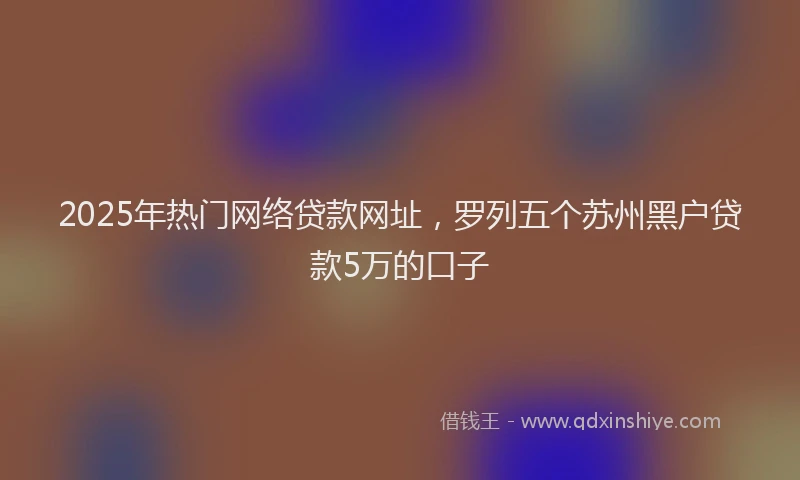 2025年热门网络贷款网址，罗列五个苏州黑户贷款5万的口子