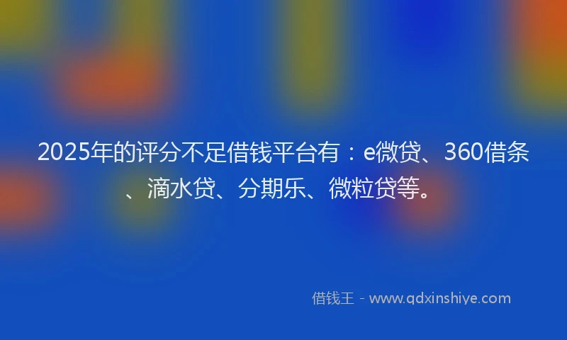 2025年的评分不足借钱平台有：e微贷、360借条、滴水贷、分期乐、微粒贷等。