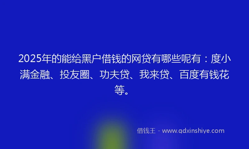 2025年的能给黑户借钱的网贷有哪些呢有：度小满金融、投友圈、功夫贷、我来贷、百度有钱花等。