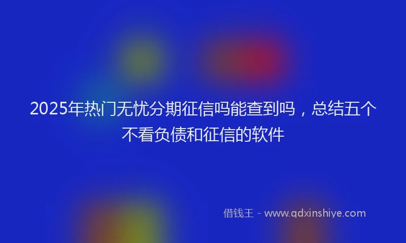 2025年热门无忧分期征信吗能查到吗，总结五个不看负债和征信的软件