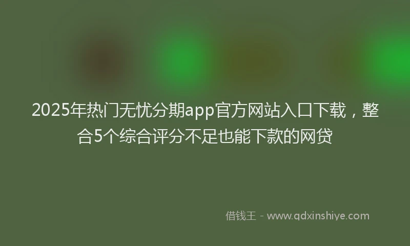 2025年热门无忧分期app官方网站入口下载，整合5个综合评分不足也能下款的网贷