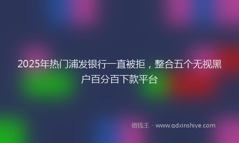 2025年热门浦发银行一直被拒，整合五个无视黑户百分百下款平台