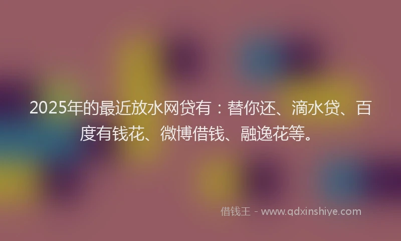 2025年的最近放水网贷有：替你还、滴水贷、百度有钱花、微博借钱、融逸花等。