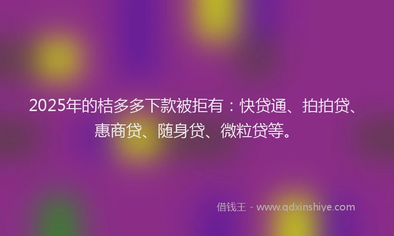 2025年的桔多多下款被拒有：快贷通、拍拍贷、惠商贷、随身贷、微粒贷等。