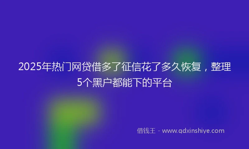 2025年热门网贷借多了征信花了多久恢复，整理5个黑户都能下的平台