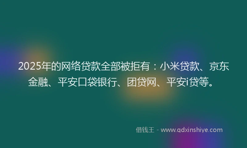 2025年的网络贷款全部被拒有：小米贷款、京东金融、平安口袋银行、团贷网、平安i贷等。