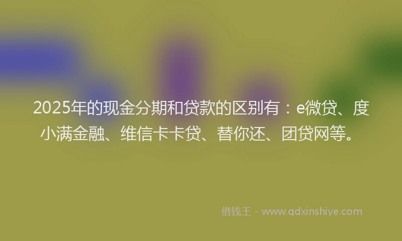 2025年的现金分期和贷款的区别有：e微贷、度小满金融、维信卡卡贷、替你还、团贷网等。