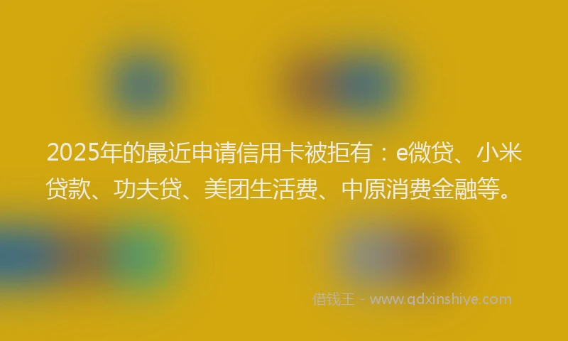 2025年的最近申请信用卡被拒有：e微贷、小米贷款、功夫贷、美团生活费、中原消费金融等。