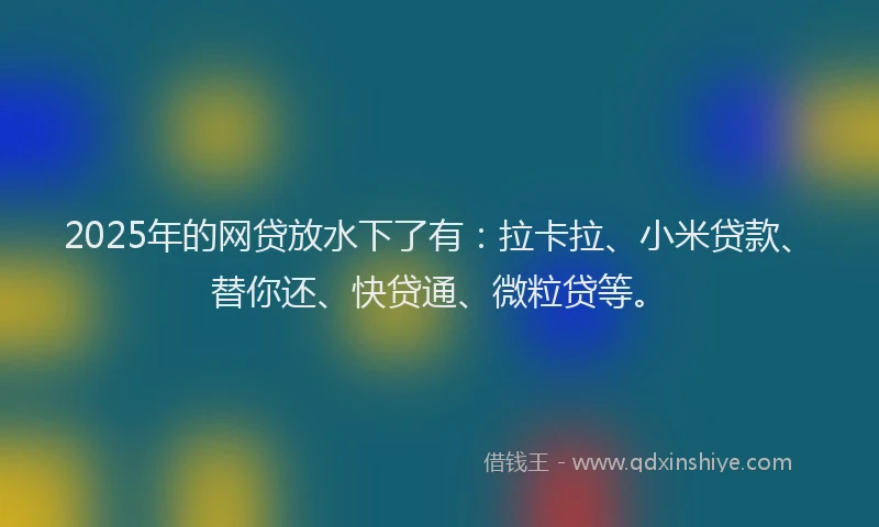 2025年的网贷放水下了有：拉卡拉、小米贷款、替你还、快贷通、微粒贷等。