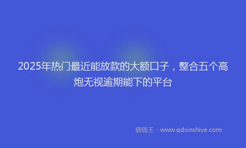 2025年热门最近能放款的大额口子，整合五个高炮无视逾期能下的平台