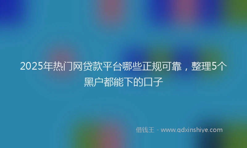 2025年热门网贷款平台哪些正规可靠，整理5个黑户都能下的口子