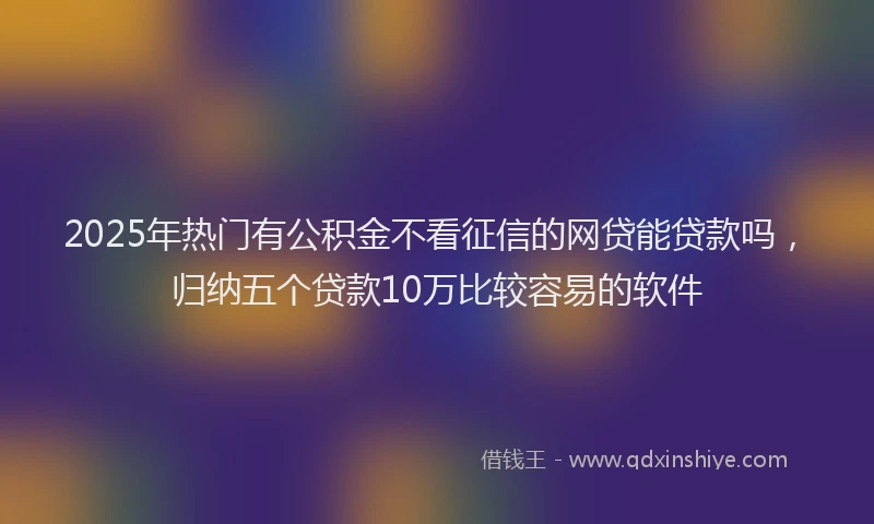 2025年热门有公积金不看征信的网贷能贷款吗，归纳五个贷款10万比较容易的软件