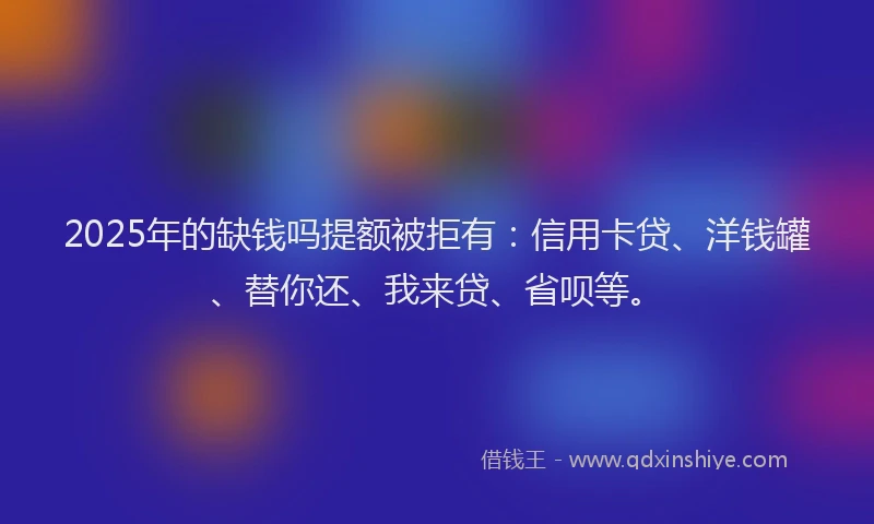 2025年的缺钱吗提额被拒有：信用卡贷、洋钱罐、替你还、我来贷、省呗等。