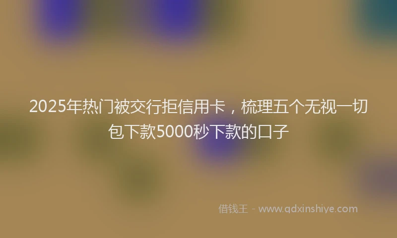 2025年热门被交行拒信用卡，梳理五个无视一切包下款5000秒下款的口子