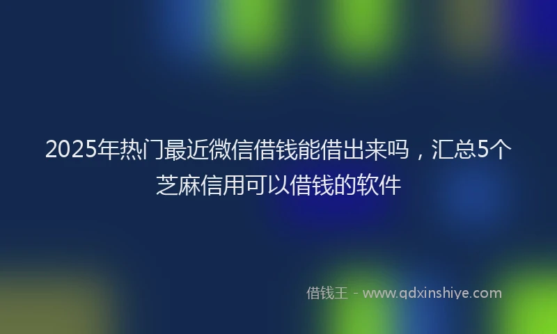 2025年热门最近微信借钱能借出来吗，汇总5个芝麻信用可以借钱的软件