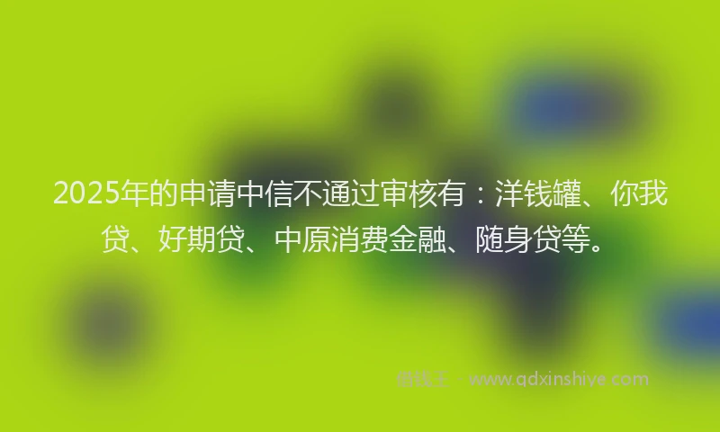 2025年的申请中信不通过审核有：洋钱罐、你我贷、好期贷、中原消费金融、随身贷等。