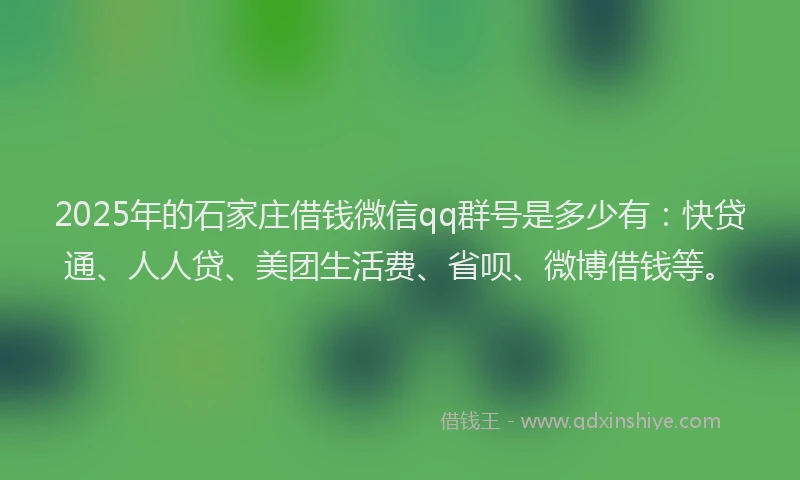 2025年的石家庄借钱微信qq群号是多少有：快贷通、人人贷、美团生活费、省呗、微博借钱等。