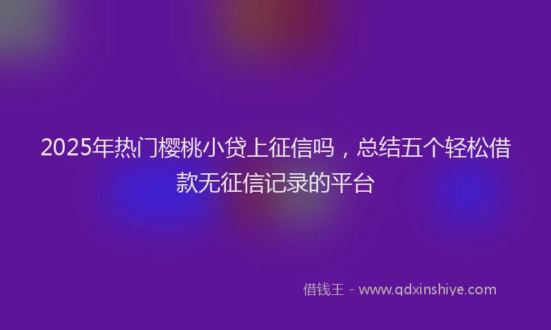 2025年热门樱桃小贷上征信吗，总结五个轻松借款无征信记录的平台