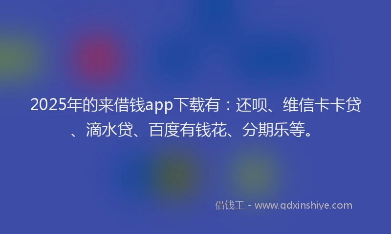 2025年的来借钱app下载有：还呗、维信卡卡贷、滴水贷、百度有钱花、分期乐等。